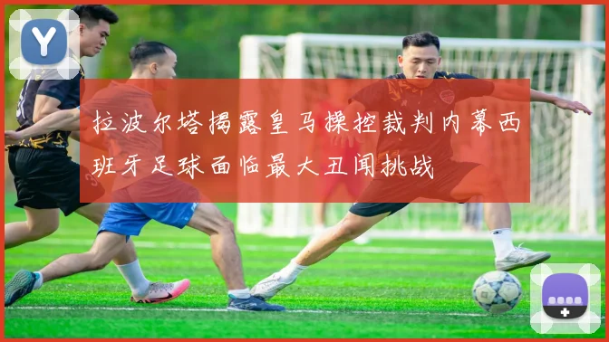 拉波尔塔揭露皇马操控裁判内幕西班牙足球面临最大丑闻挑战
