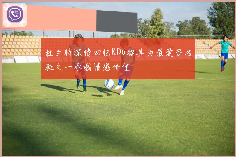 杜兰特深情回忆KD6称其为最爱签名鞋之一承载情感价值