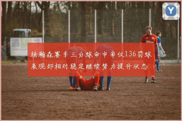 杨瀚森赛季三分球命中率仅136罚球表现却相对稳定继续努力提升状态
