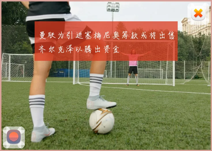 曼联为引进塞梅尼奥筹款或将出售齐尔克泽以腾出资金