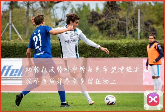 杨瀚森谈替补中锋角色希望增强进攻参与感并尽量多留在场上
