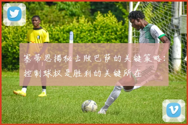塞蒂恩揭秘击败巴萨的关键策略：控制球权是胜利的关键所在