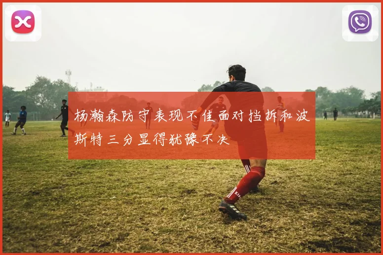 杨瀚森防守表现不佳面对挡拆和波斯特三分显得犹豫不决