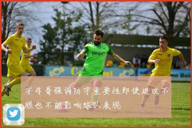 字母哥强调防守重要性即使进攻不顺也不能影响球队表现