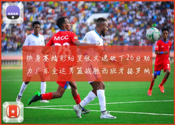 热身赛精彩纷呈张文逸砍下26分助力广东全运男篮战胜西班牙赫罗纳队