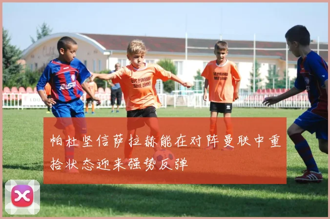 帕杜坚信萨拉赫能在对阵曼联中重拾状态迎来强势反弹